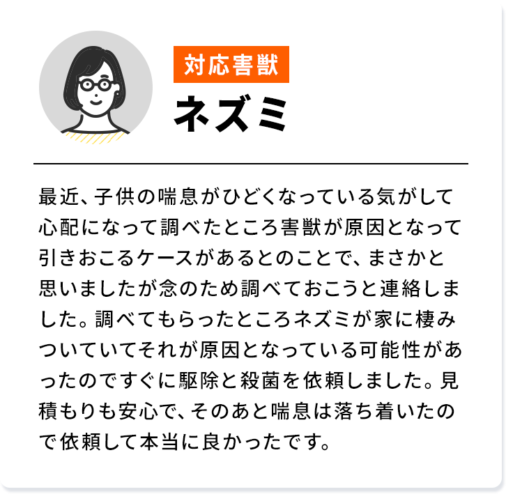 対応害獣：ネズミ 最近、子供の喘息がひどくなっている気がして心配になって調べたところ害獣が原因となって引きおこるケースがあるとのことで、まさかと思いましたが念のため調べておこうと連絡しました。調べてもらったところネズミが家に棲みついていてそれが原因となっている可能性があったのですぐに駆除と殺菌を依頼しました。見積もりも安心で、そのあと喘息は落ち着いたので依頼して本当に良かったです。