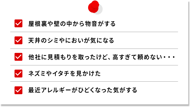 ・屋根裏や床下から物音がする・天井のシミやにおいが気になる・他社に見積もりを取ったけど、高すぎて頼めない…・ネズミやイタチを見かけた・最近アレルギーが酷くなった気がする