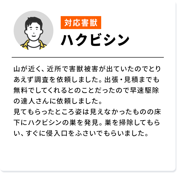 対応害獣：ハクビシン 山が近く、近所で害獣被害が出ていたのでとりあえず調査を依頼しました。出張・見積までも無料でしてくれるとのことだったので早速駆除の達人さんに依頼しました。見てもらったところ姿は見えなかったものの床下にハクビシンの巣を発見。巣を掃除してもらい、すぐに侵入口をふさいでもらいました。