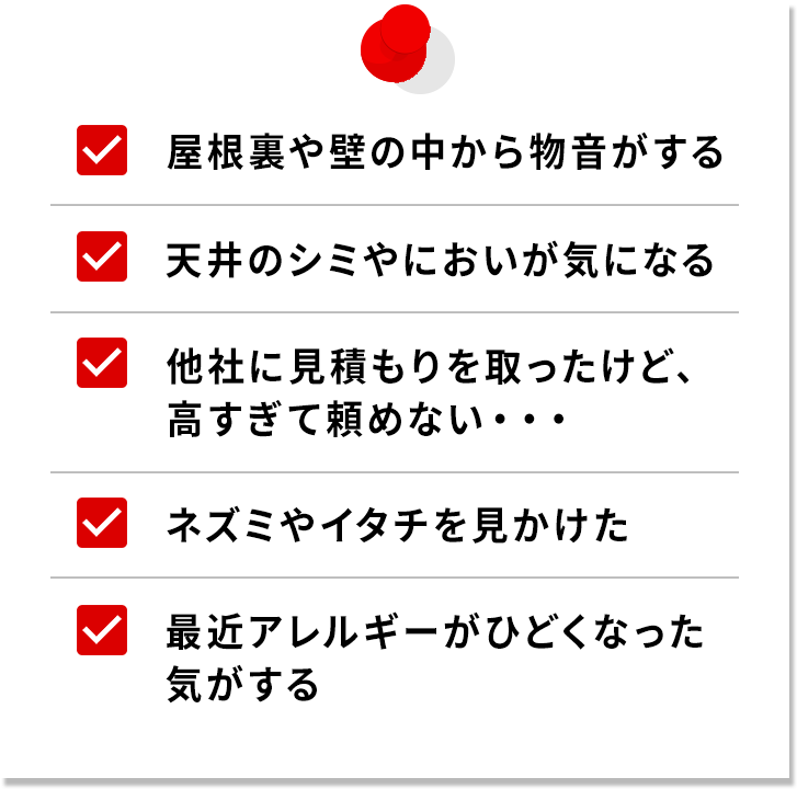 ・屋根裏や床下から物音がする・天井のシミやにおいが気になる・他社に見積もりを取ったけど、高すぎて頼めない…・ネズミやイタチを見かけた・最近アレルギーが酷くなった気がする