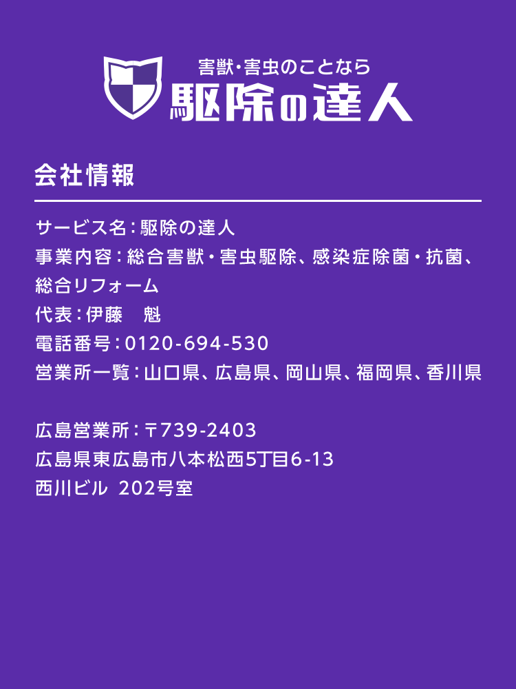駆除の達人　会社情報　サービス名：駆除の達人
事業内容：総合害獣・害虫駆除、感染症除菌・抗菌、総合リフォーム、不用品回収　代表：伊藤　魁　電話番号：0120-059-296　営業所一覧：山口県、広島県、岡山県、福岡県、香川県
山口営業所：〒753-0011　山口県山口市宮野下2927-2
広島営業所：〒739-2403　広島県東広島市八本松西5丁目6-13　西川ビル 202号室
岡山営業所：〒700-0016　岡山県岡山市北区伊島町2丁目20-26
倉敷営業所：〒710-0016　岡山県倉敷市中庄410-13 美建ビル101
福岡営業所：〒820-0053　福岡県飯塚市伊岐須510-14
高松営業所：〒761-8056　香川県高松市上天神町654-1 101