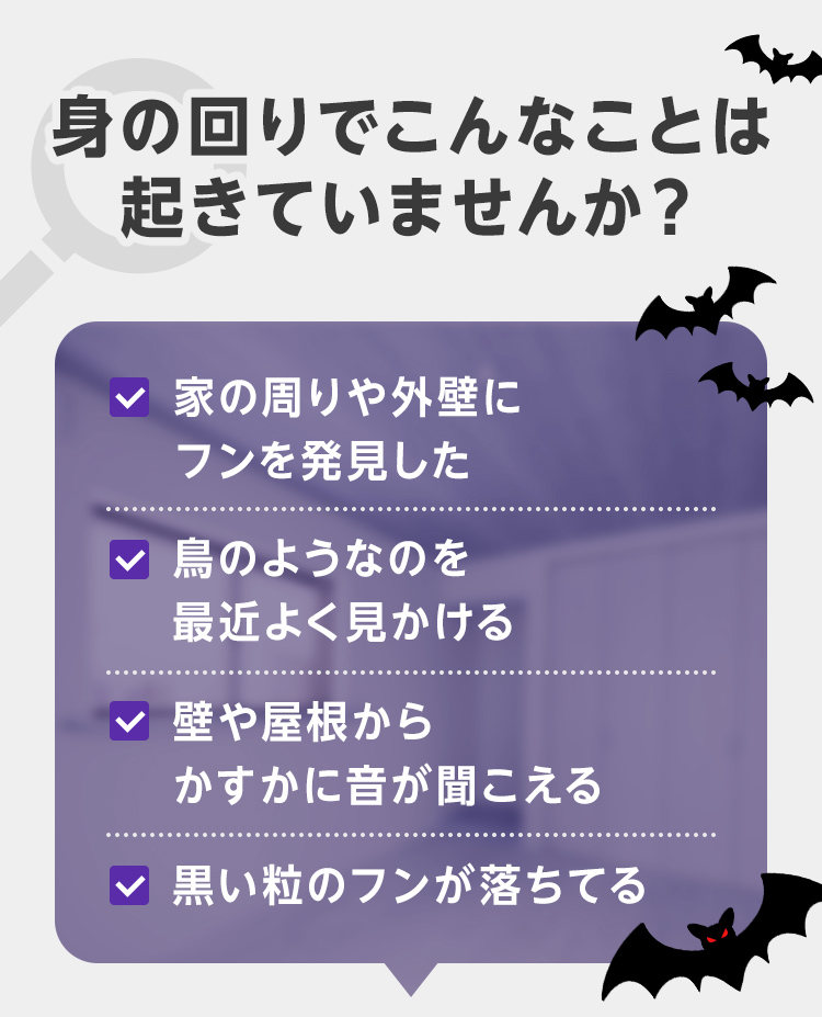 身の回りでこんなことは起きていませんか？・家の周りや外壁にフンを発見した・鳥のようなのを最近よく見かける・壁や屋根からかすかに音が聞こえる・黒い粒のフンが落ちてる