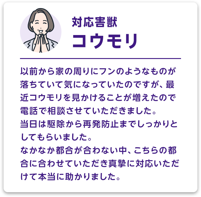 対応害獣：コウモリ 以前から家の周りにフンのようなものが落ちていて気になっていたのですが、最近コウモリを見かけることが増えたので電話で相談させていただきました。当日は駆除から再発防止までしっかりとしてもらいました。なかなか都合が合わない中、こちらの都合に合わせていただき真摯に対応いただけて本当に助かりました。