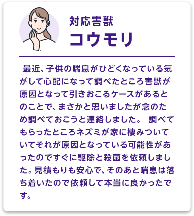対応害獣：コウモリ 最近、子供の喘息がひどくなっている気がして心配になって調べたところ害獣が原因となって引きおこるケースがあるとのことで、まさかと思いましたが念のため調べておこうと連絡しました。調べてもらったところネズミが家に棲みついていてそれが原因となっている可能性があったのですぐに駆除と殺菌を依頼しました。見積もりも安心で、そのあと喘息は落ち着いたので依頼して本当に良かったです。