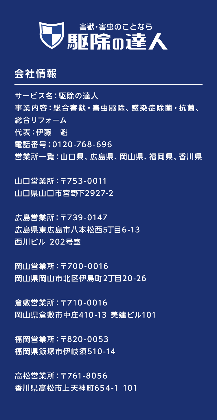 駆除の達人　会社情報　サービス名：駆除の達人
事業内容：総合害獣・害虫駆除、感染症除菌・抗菌、総合リフォーム、不用品回収　代表：伊藤　魁　電話番号：0120-768-696　営業所一覧：山口県、広島県、岡山県、福岡県、香川県
山口営業所：〒753-0011　山口県山口市宮野下2927-2
広島営業所：〒739-0147　広島県東広島市八本松西5丁目6-13　西川ビル 202号室
岡山営業所：〒700-0016　岡山県岡山市北区伊島町2丁目20-26
倉敷営業所：〒710-0016　岡山県倉敷市中庄410-13 美建ビル101
福岡営業所：〒820-0053　福岡県飯塚市伊岐須510-14
高松営業所：〒761-8056　香川県高松市上天神町654-1 101