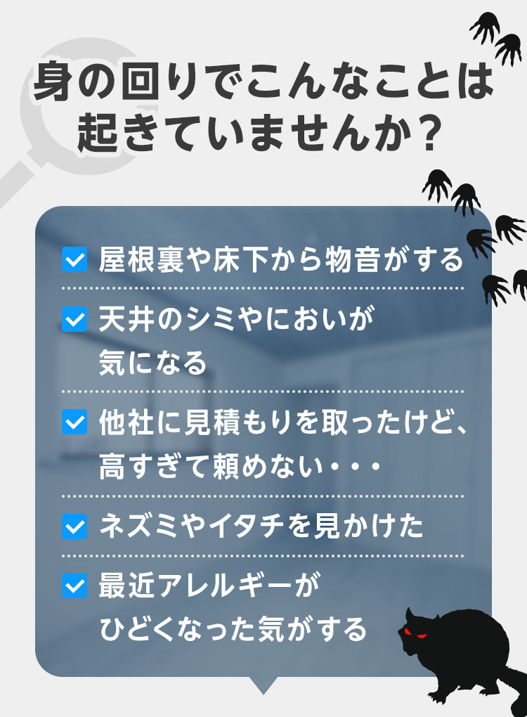 身の回りでこんなことは起きていませんか？・屋根裏や床下から物音がする・天井のシミやにおいが気になる・他社に見積もりを取ったけど、高すぎて頼めない…・ネズミやイタチを見かけた・最近アレルギーが酷くなった気がする