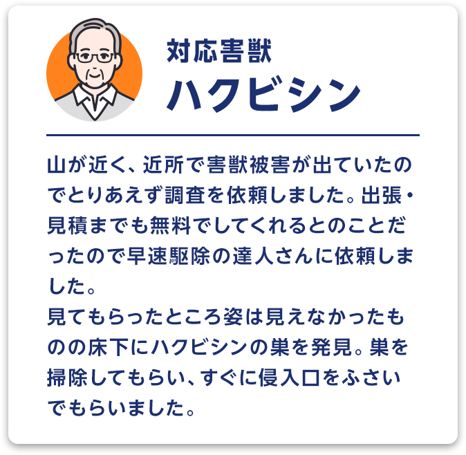 対応害獣：ハクビシン　山が近く、近所で害獣被害が出ていたのでとりあえず調査を依頼しました。出張・見積までも無料でしてくれるとのことだったので早速駆除の達人さんに依頼しました。見てもらったところ姿は見えなかったものの床下にハクビシンの巣を発見。巣を掃除してもらい、すぐに侵入口をふさいでもらいました。