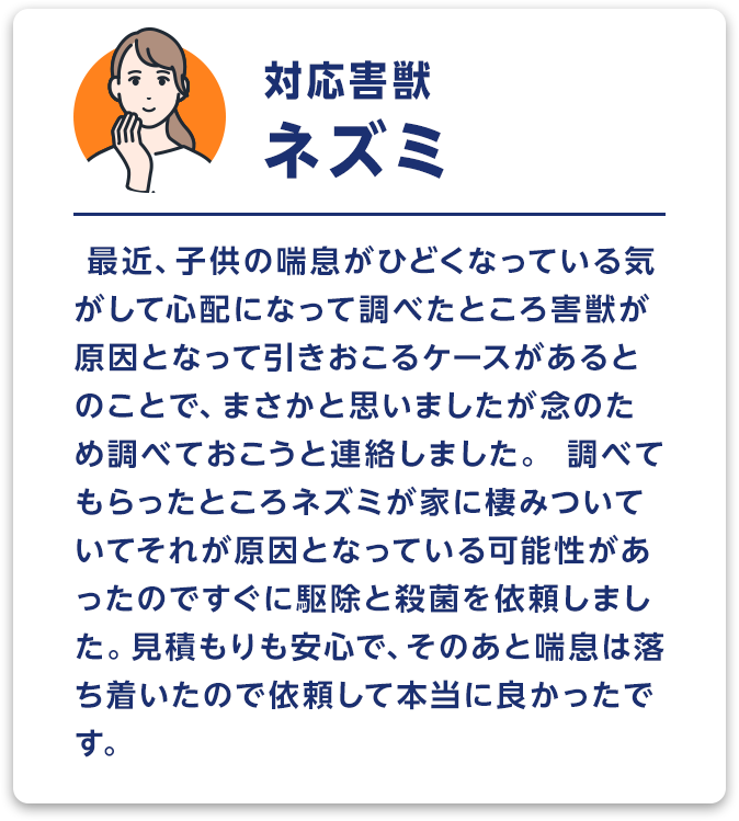 対応害獣：ネズミ　最近、子供の喘息がひどくなっている気がして心配になって調べたところ害獣が原因となって引きおこるケースがあるとのことで、まさかと思いましたが念のため調べておこうと連絡しました。調べてもらったところネズミが家に棲みついていてそれが原因となっている可能性があったのですぐに駆除と殺菌を依頼しました。見積もりも安心で、そのあと喘息は落ち着いたので依頼して本当に良かったです。
