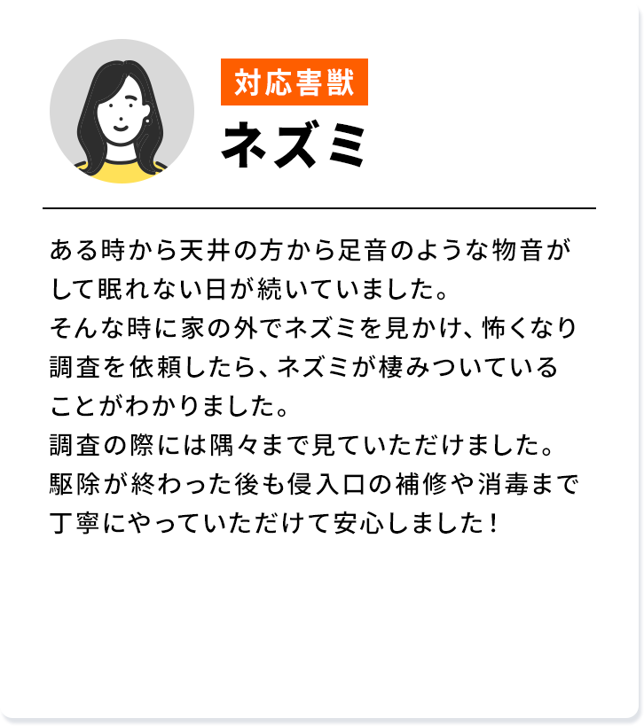 対応害獣：ネズミ ある時から天井の方から足音のような物音が して眠れない日が続いていました。そんな時に家の外でネズミを見かけ、怖くなり 調査を依頼したら、 ネズミが棲みついている ことがわかりました。調査の際には隅々まで見ていただけました。 駆除が終わった後も侵入口の補修や消毒まで丁寧にやっていただけて安心しました！