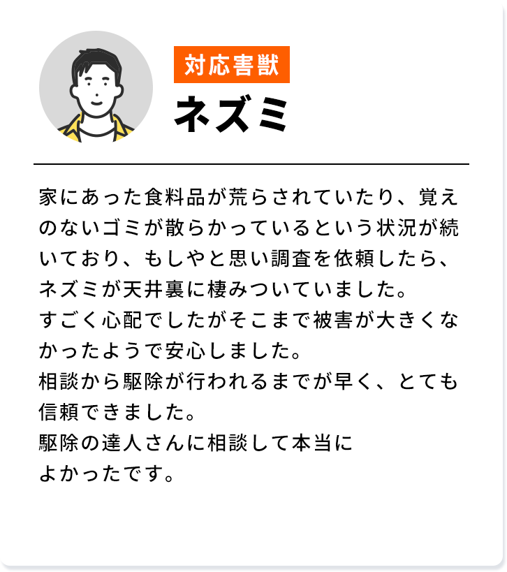 対応害獣：ネズミ 家にあった食料品が荒らされていたり、覚え のないゴミが散らかっているという状況が続 いており、もしやと思い調査を依頼したら、 ネズミが天井裏に棲みついていました。すごく心配でしたがそこまで被害が大きくな かったようで安心しました。相談から駆除が行われるまでが早く、とても信頼できました。駆除の達人さんに相談して本当によかったです。