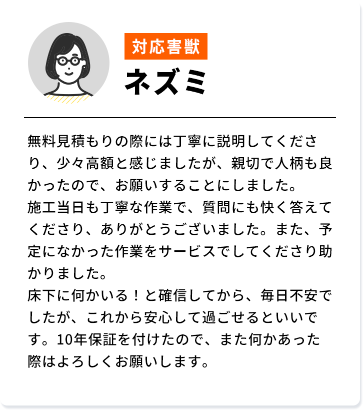 対応害獣：ネズミ 無料見積もりの際には丁寧に説明してくださ り、少々高額と感じましたが、 親切で人柄も良 かったので、お願いすることにしました。 施工当日も丁寧な作業で、 質問にも快く答えて くださり、ありがとうございました。 また、予 定になかった作業をサービスでしてくださり助 かりました。床下に何かいる! と確信してから、毎日不安で したが、これから安心して過ごせるといいで す。 10年保証を付けたので、 また何かあった 際はよろしくお願いします。